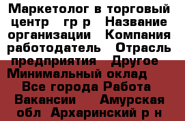 Маркетолог в торговый центр – гр/р › Название организации ­ Компания-работодатель › Отрасль предприятия ­ Другое › Минимальный оклад ­ 1 - Все города Работа » Вакансии   . Амурская обл.,Архаринский р-н